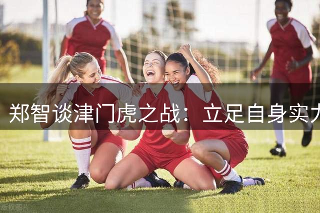 郑智谈津门虎之战：立足自身实力，专注比赛过程